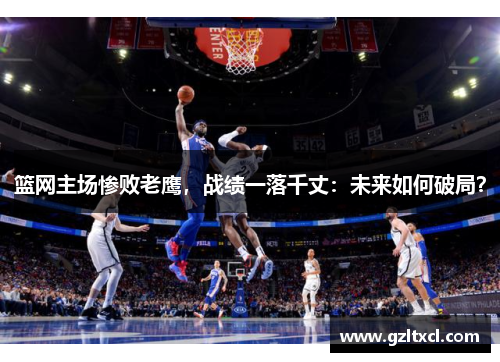 篮网主场惨败老鹰，战绩一落千丈：未来如何破局？